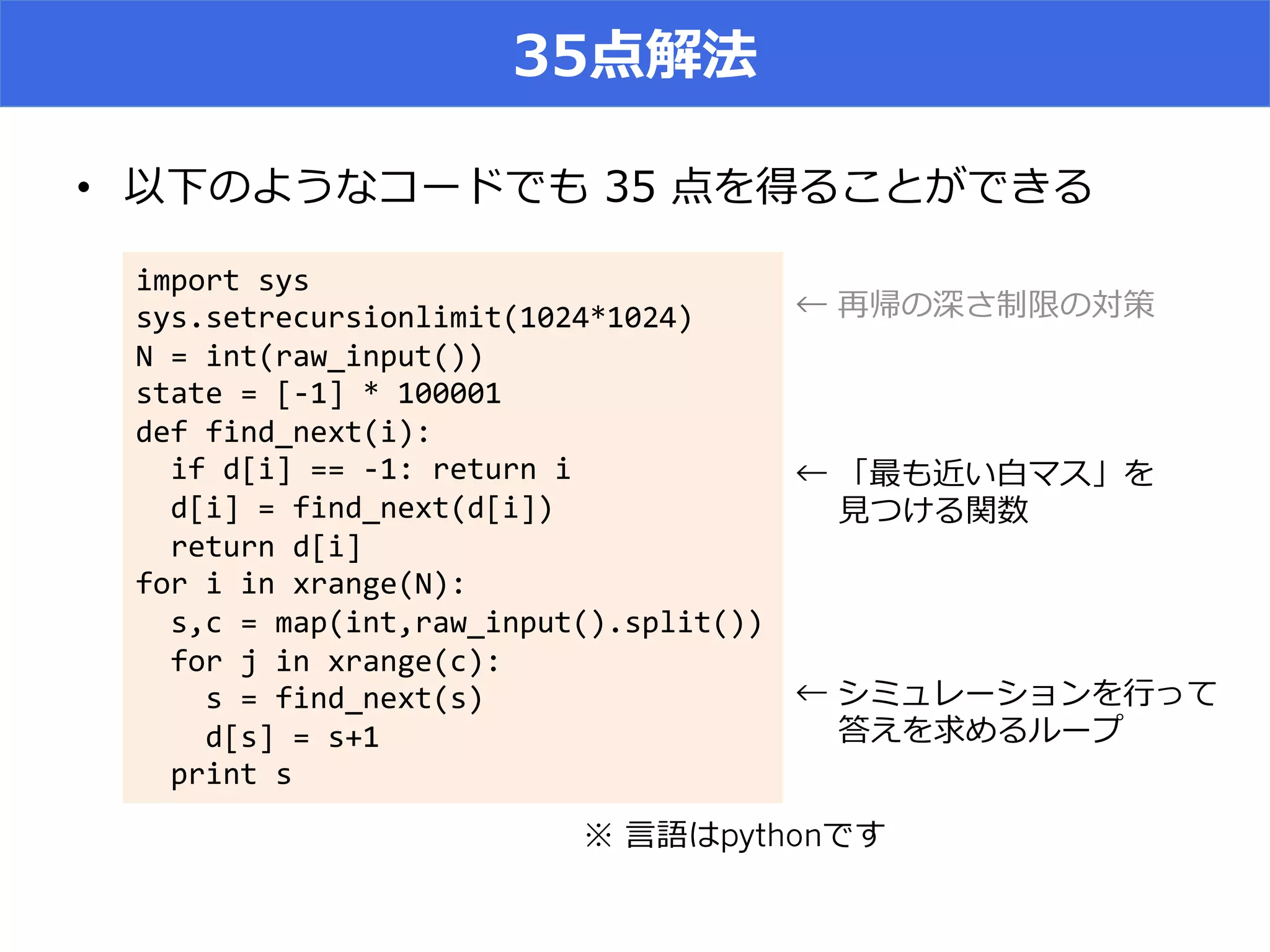 35点解法
•  以下のようなコードでも  35  点を得ることができる
import	
  sys	
  
sys.setrecursionlimit(1024*1024)	
  
N	
  =	
  int(raw_input())	
  
state	
  =	
  [-­‐1]	
  *	
  100001	
  
def	
  find_next(i):	
  
	
  	
  if	
  d[i]	
  ==	
  -­‐1:	
  return	
  i	
  
	
  	
  d[i]	
  =	
  find_next(d[i])	
  
	
  	
  return	
  d[i]	
  
for	
  i	
  in	
  xrange(N):	
  
	
  	
  s,c	
  =	
  map(int,raw_input().split())	
  
	
  	
  for	
  j	
  in	
  xrange(c):	
  
	
  	
  	
  	
  s	
  =	
  find_next(s)	
  
	
  	
  	
  	
  d[s]	
  =	
  s+1	
  
	
  	
  print	
  s
※ ⾔言語はpythonです
← 再帰の深さ制限の対策
← 「最も近い⽩白マス」を
 　  ⾒見見つける関数
← シミュレーションを⾏行行って
 　  答えを求めるループ
 