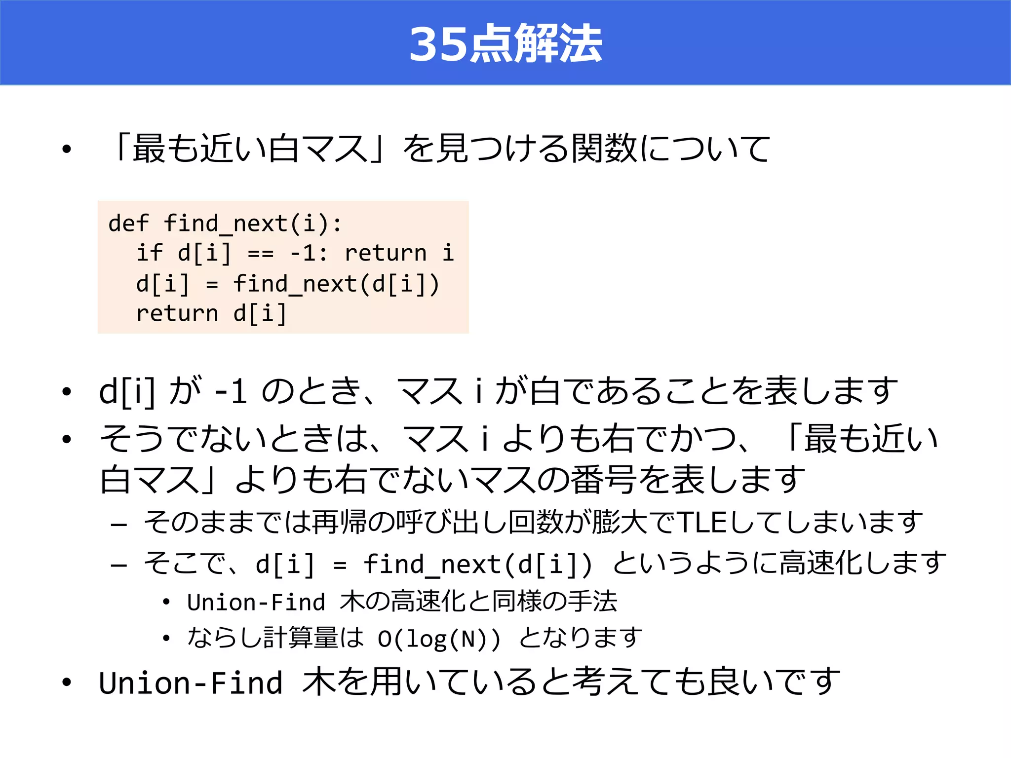 35点解法
•  「最も近い⽩白マス」を⾒見見つける関数について
•  d[i]  が  -‐‑‒1  のとき、マス  i  が⽩白であることを表します
•  そうでないときは、マス  i  よりも右でかつ、「最も近い
⽩白マス」よりも右でないマスの番号を表します
–  そのままでは再帰の呼び出し回数が膨⼤大でTLEしてしまいます
–  そこで、d[i]	
  =	
  find_next(d[i])	
  というように⾼高速化します	
  
•  Union-­‐Find	
  ⽊木の⾼高速化と同様の⼿手法	
  
•  ならし計算量量は	
  O(log(N))	
  となります	
  
•  Union-­‐Find	
  ⽊木を⽤用いていると考えても良良いです	
  
def	
  find_next(i):	
  
	
  	
  if	
  d[i]	
  ==	
  -­‐1:	
  return	
  i	
  
	
  	
  d[i]	
  =	
  find_next(d[i])	
  
	
  	
  return	
  d[i]
 
