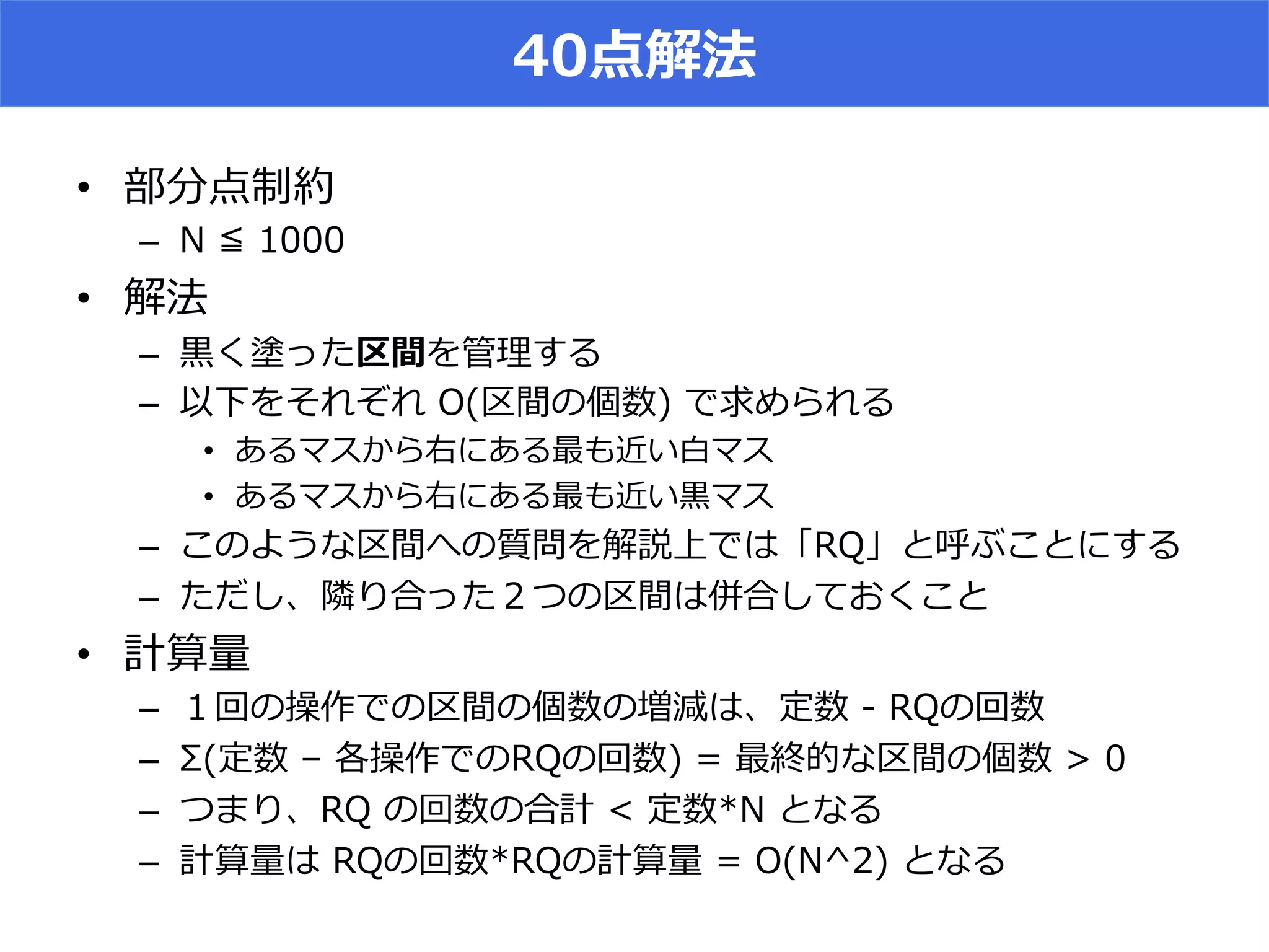 40点解法
•  部分点制約
–  N  ≦  1000
•  解法
–  ⿊黒く塗った区間を管理理する
–  以下をそれぞれ  O(区間の個数)  で求められる
•  あるマスから右にある最も近い⽩白マス
•  あるマスから右にある最も近い⿊黒マス
–  このような区間への質問を解説上では「RQ」と呼ぶことにする
–  ただし、隣隣り合った２つの区間は併合しておくこと
•  計算量量
–  １回の操作での区間の個数の増減は、定数  -‐‑‒  RQの回数
–  Σ(定数  –  各操作でのRQの回数)  =  最終的な区間の個数  >  0
–  つまり、RQ  の回数の合計  <  定数*N  となる
–  計算量量は  RQの回数*RQの計算量量  =  O(N^2)  となる
 