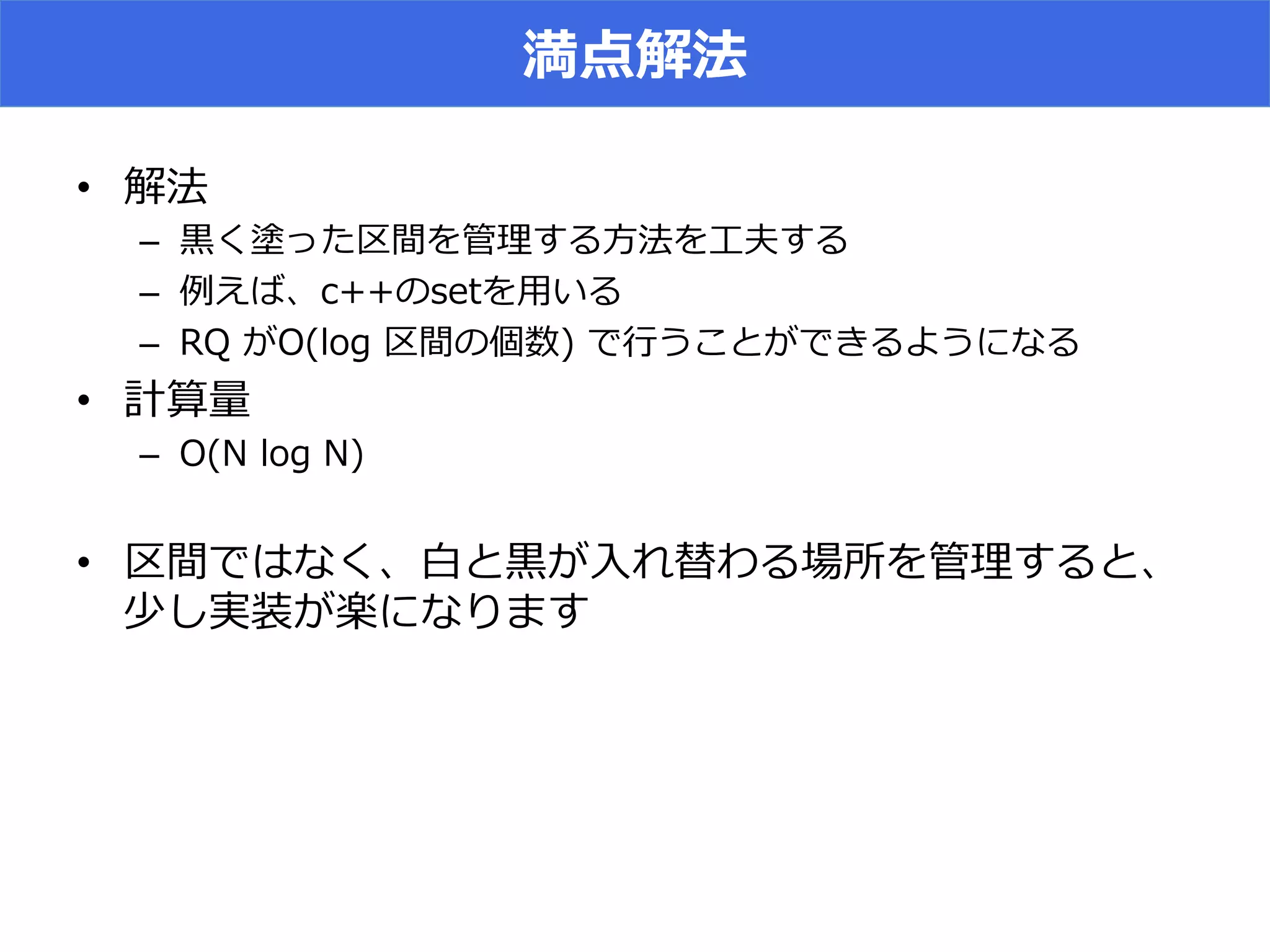 満点解法
•  解法
–  ⿊黒く塗った区間を管理理する⽅方法を⼯工夫する
–  例例えば、c++のsetを⽤用いる
–  RQ  がO(log  区間の個数)  で⾏行行うことができるようになる
•  計算量量
–  O(N  log  N)
•  区間ではなく、⽩白と⿊黒が⼊入れ替わる場所を管理理すると、
少し実装が楽になります
 