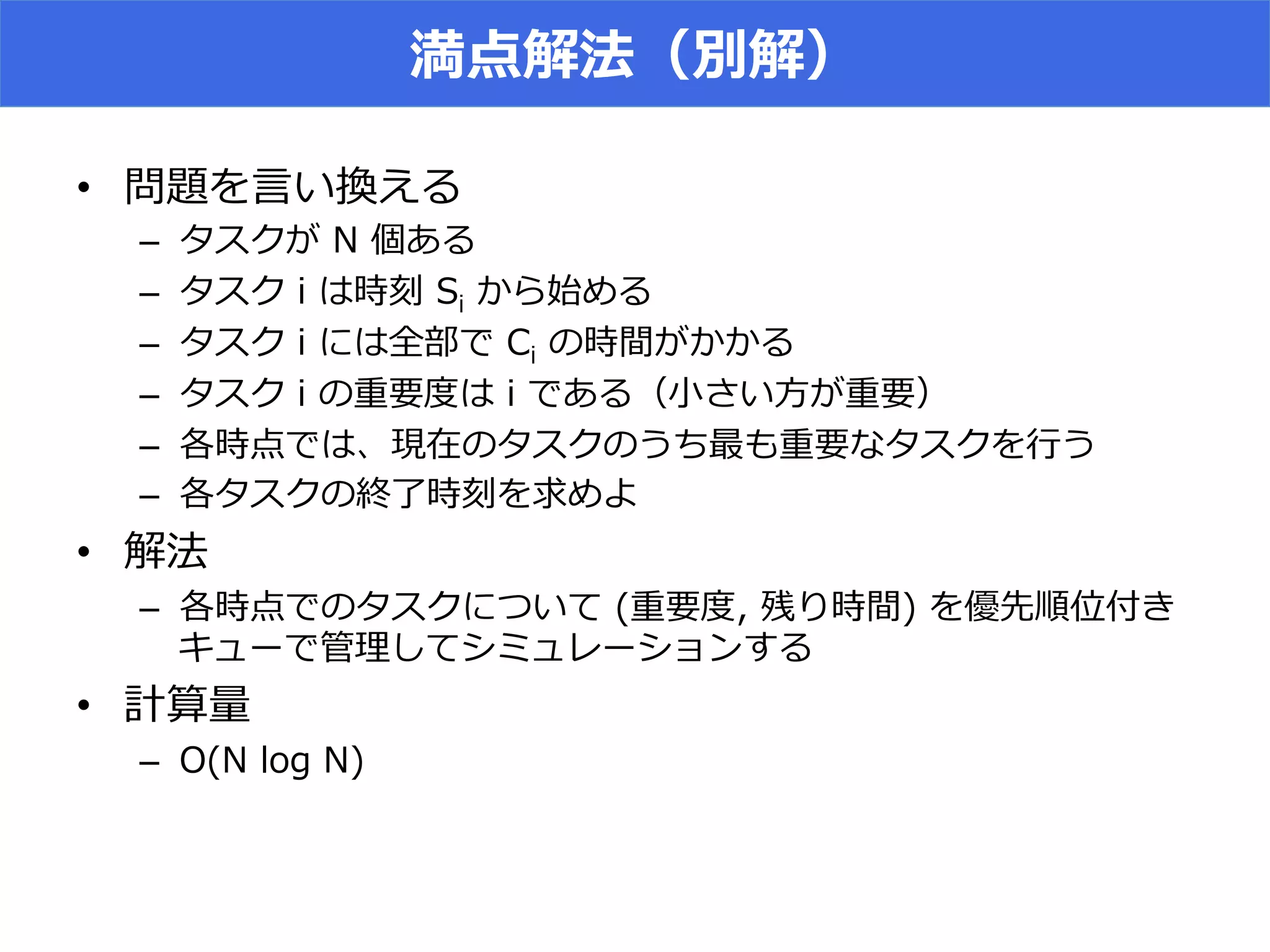 満点解法（別解）
•  問題を⾔言い換える
–  タスクが  N  個ある
–  タスク  i  は時刻  Si  から始める
–  タスク  i  には全部で  Ci  の時間がかかる
–  タスク  i  の重要度度は  i  である（⼩小さい⽅方が重要）
–  各時点では、現在のタスクのうち最も重要なタスクを⾏行行う
–  各タスクの終了了時刻を求めよ
•  解法
–  各時点でのタスクについて  (重要度度,  残り時間)  を優先順位付き
キューで管理理してシミュレーションする
•  計算量量
–  O(N  log  N)
 