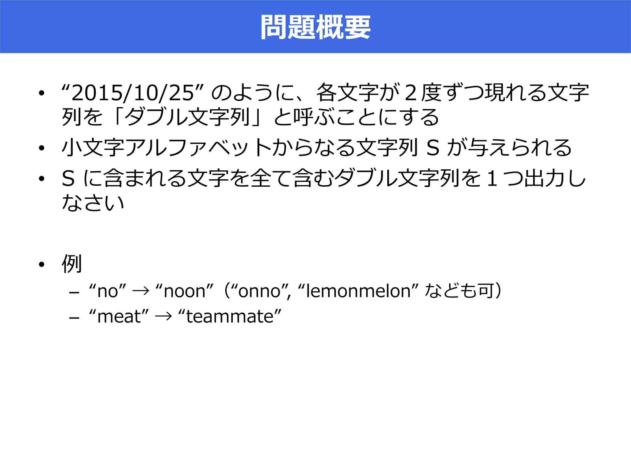 問題概要
•  “2015/10/25”  のように、各⽂文字が２度度ずつ現れる⽂文字
列列を「ダブル⽂文字列列」と呼ぶことにする
•  ⼩小⽂文字アルファベットからなる⽂文字列列  S  が与えられる
•  S  に含まれる⽂文字を全て含むダブル⽂文字列列を１つ出⼒力力し
なさい
•  例例
–  “no”  →  “noon”（“onno”,  “lemonmelon”  なども可）
–  “meat”  →  “teammate”
 