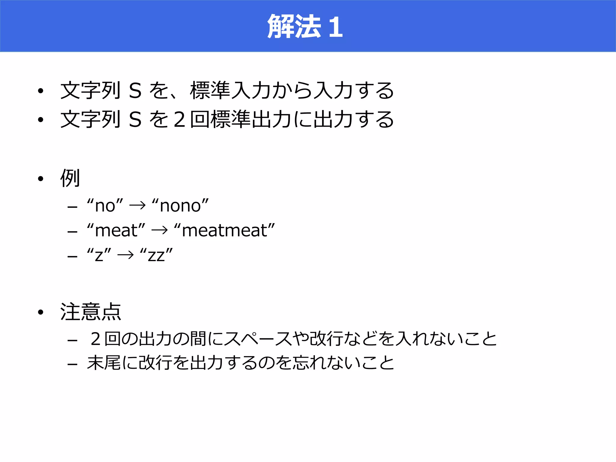 解法１
•  ⽂文字列列  S  を、標準⼊入⼒力力から⼊入⼒力力する
•  ⽂文字列列  S  を２回標準出⼒力力に出⼒力力する
•  例例
–  “no”  →  “nono”
–  “meat”  →  “meatmeat”
–  “z”  →  “zz”
•  注意点
–  ２回の出⼒力力の間にスペースや改⾏行行などを⼊入れないこと
–  末尾に改⾏行行を出⼒力力するのを忘れないこと
 