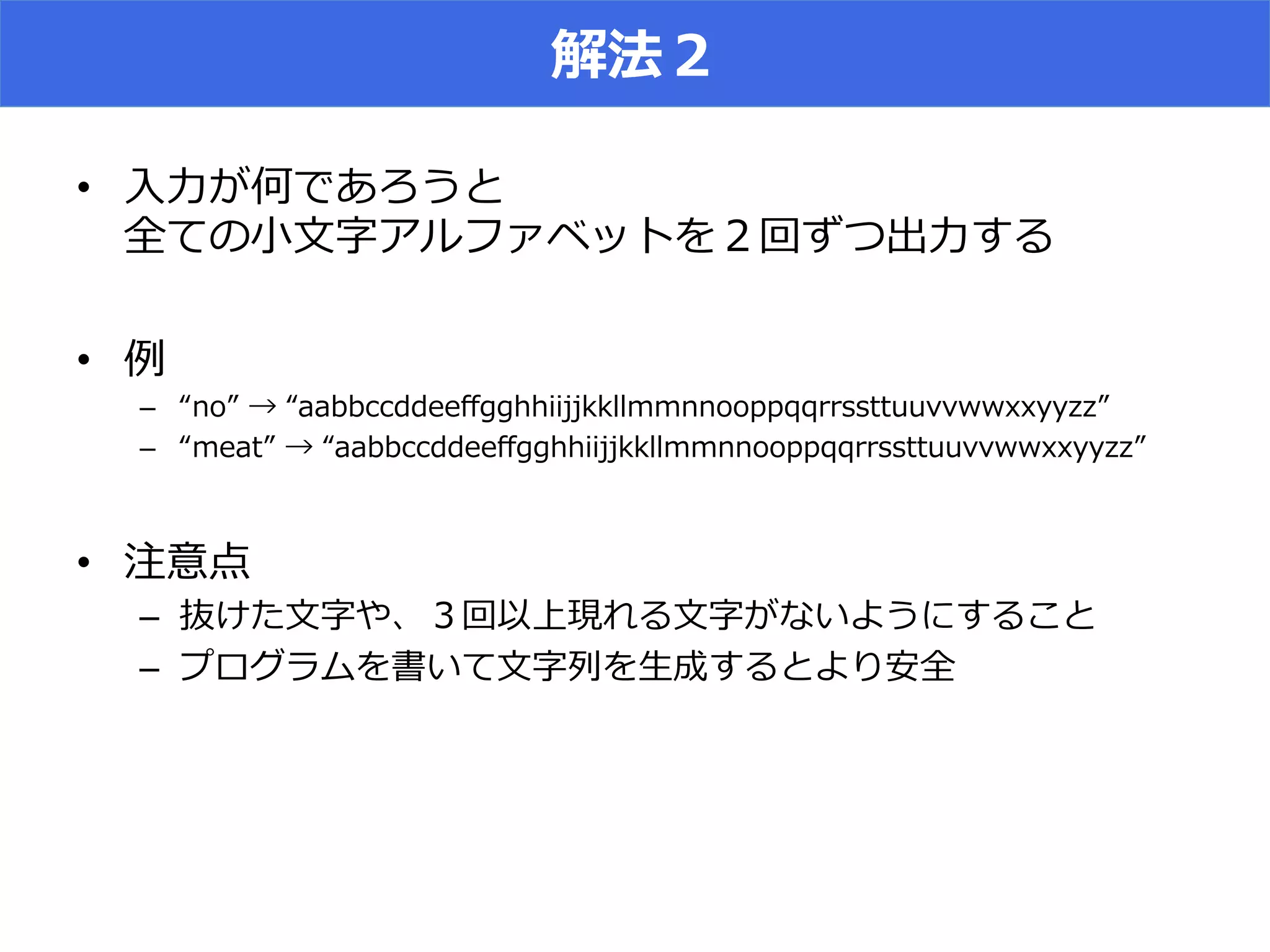解法２
•  ⼊入⼒力力が何であろうと
全ての⼩小⽂文字アルファベットを２回ずつ出⼒力力する
•  例例
–  “no”  →  “aabbccddeeﬀgghhiijjkkllmmnnooppqqrrssttuuvvwwxxyyzz”
–  “meat”  →  “aabbccddeeﬀgghhiijjkkllmmnnooppqqrrssttuuvvwwxxyyzz”
•  注意点
–  抜けた⽂文字や、３回以上現れる⽂文字がないようにすること
–  プログラムを書いて⽂文字列列を⽣生成するとより安全
 