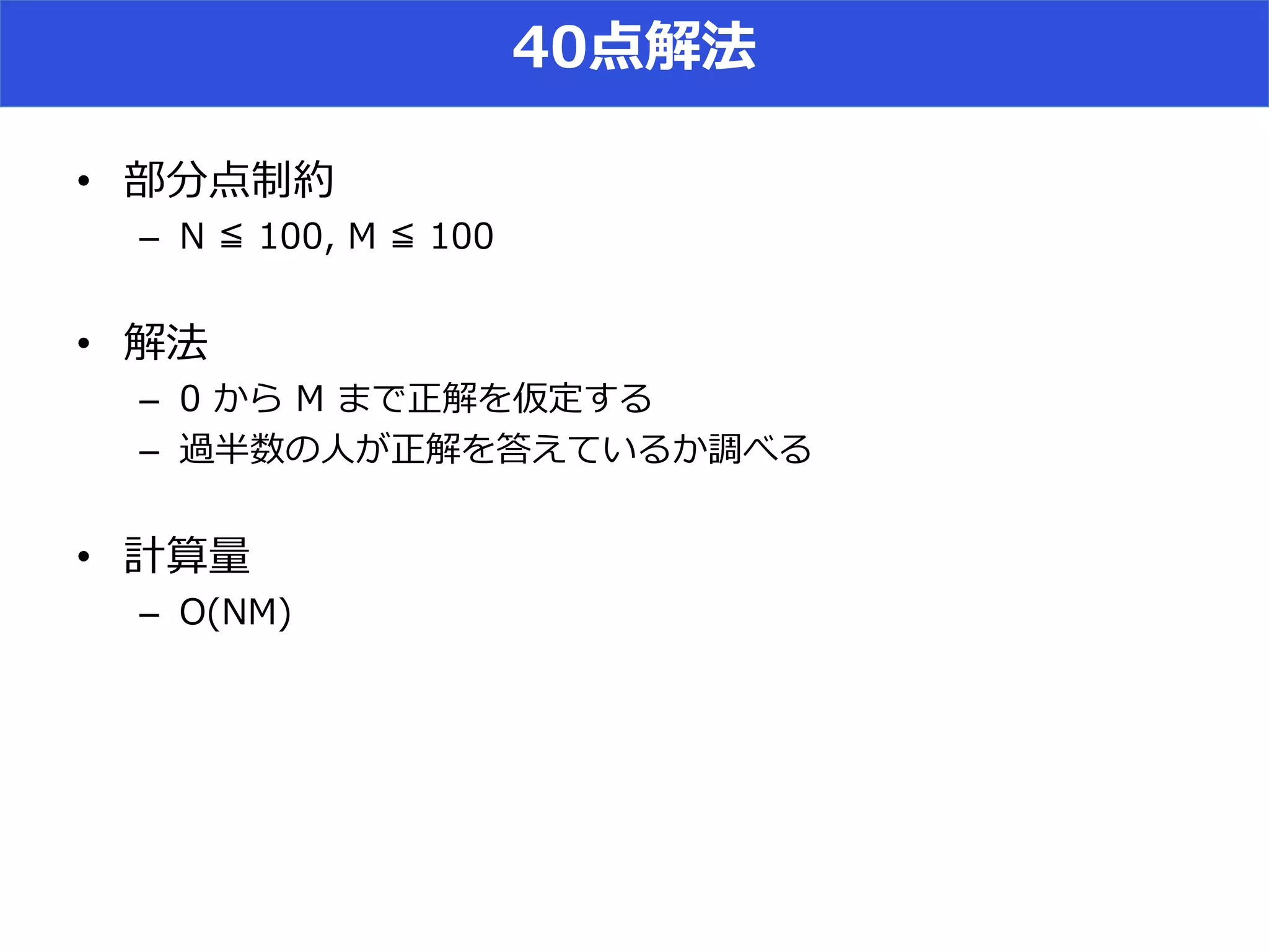 40点解法
• 部分点制約
– N ≦ 100, M ≦ 100
• 解法
– 0 から M まで正解を仮定する
– 過半数の人が正解を答えているか調べる
• 計算量
– O(NM)
 