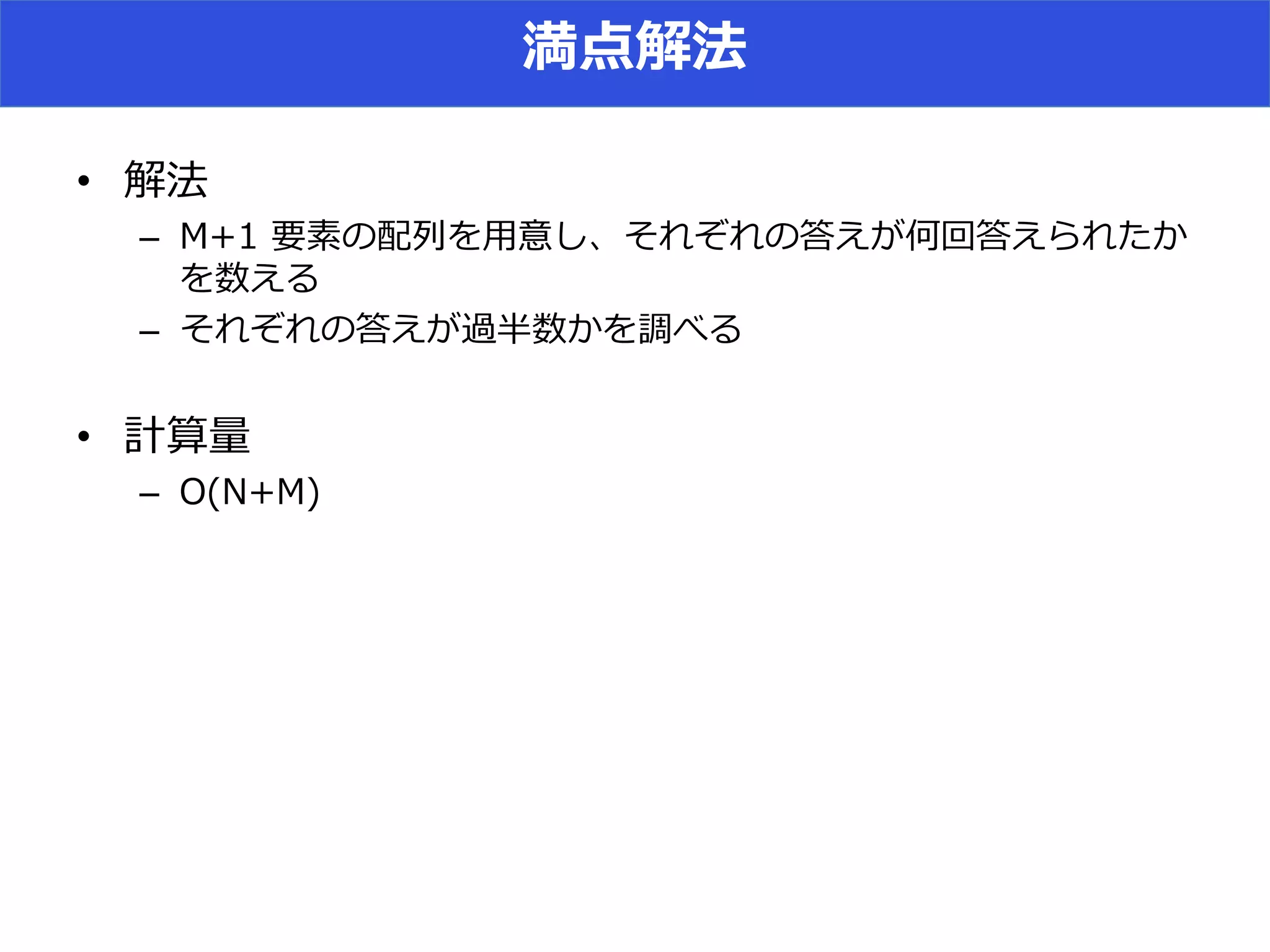 満点解法
• 解法
– M+1 要素の配列を用意し、それぞれの答えが何回答えられたか
を数える
– それぞれの答えが過半数かを調べる
• 計算量
– O(N+M)
 