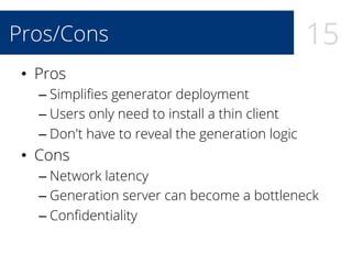 15Pros/Cons
•  Pros
– Simpliﬁes generator deployment
– Users only need to install a thin client
– Don't have to reveal the generation logic
•  Cons
– Network latency
– Generation server can become a bottleneck
– Conﬁdentiality
 