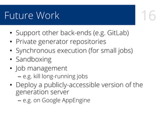 16Future Work
•  Support other back-ends (e.g. GitLab)
•  Private generator repositories
•  Synchronous execution (for small jobs)
•  Sandboxing
•  Job management
–  e.g. kill long-running jobs
•  Deploy a publicly-accessible version of the
generation server
–  e.g. on Google AppEngine
 