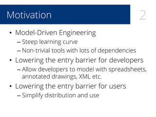 2Motivation
•  Model-Driven Engineering
– Steep learning curve
– Non-trivial tools with lots of dependencies
•  Lowering the entry barrier for developers
– Allow developers to model with spreadsheets,
annotated drawings, XML etc.
•  Lowering the entry barrier for users
– Simplify distribution and use
 