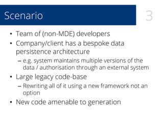 3Scenario
•  Team of (non-MDE) developers
•  Company/client has a bespoke data
persistence architecture
–  e.g. system maintains multiple versions of the
data / authorisation through an external system
•  Large legacy code-base
–  Rewriting all of it using a new framework not an
option
•  New code amenable to generation
 
