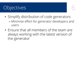 6Objectives
•  Simplify distribution of code generators
– Minimise eﬀort for generator developers and
users
•  Ensure that all members of the team are
always working with the latest version of
the generator
 