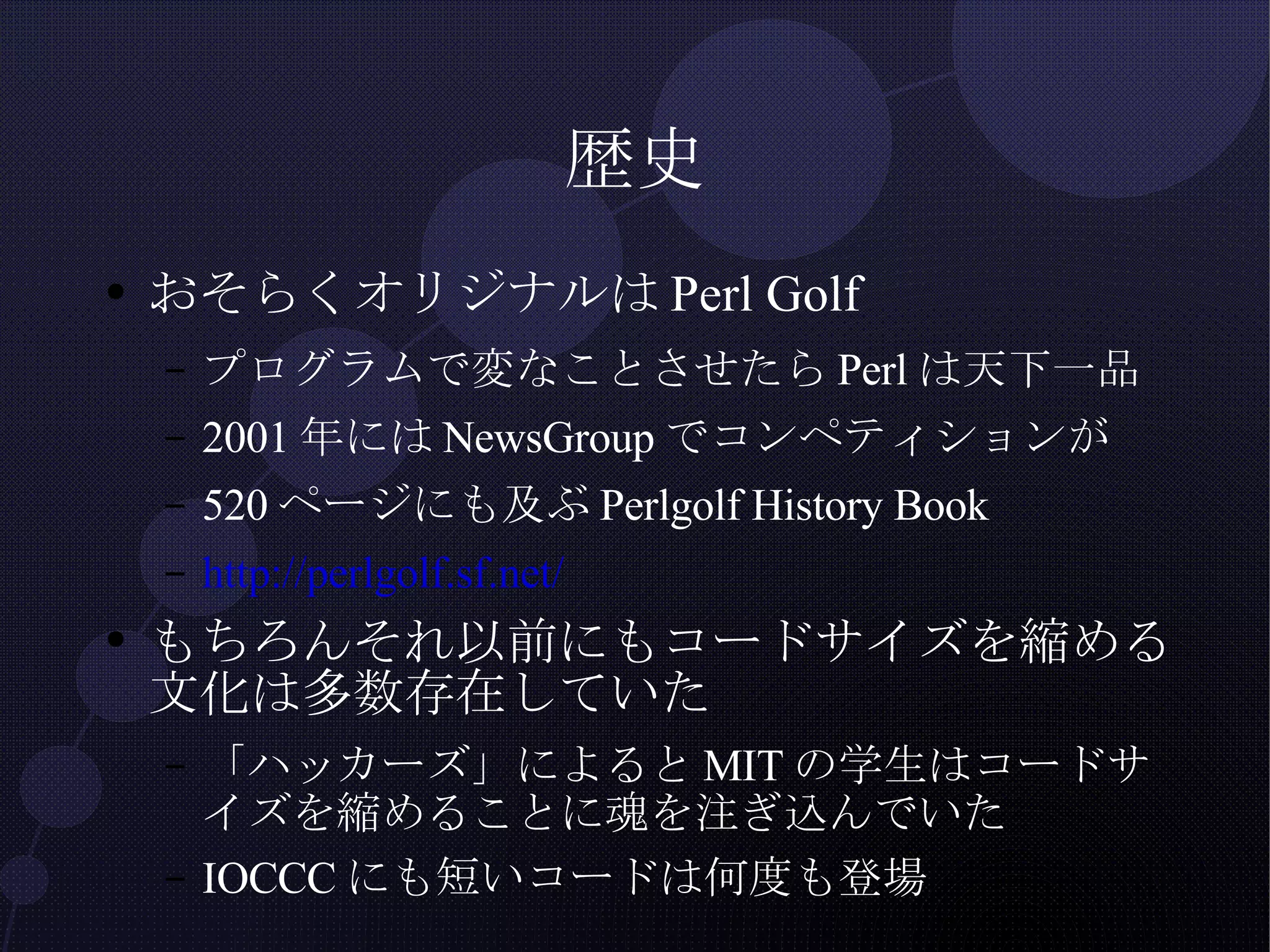 歴史 おそらくオリジナルはPerl Golf プログラムで変なことさせたらPerlは天下一品 2001年にはNewsGroupでコンペティションが 520ページにも及ぶPerlgolf History Book http://perlgolf.sf.net/ もちろんそれ以前にもコードサイズを縮める文化は多数存在していた 「ハッカーズ」によるとMITの学生はコードサイズを縮めることに魂を注ぎ込んでいた IOCCCにも短いコードは何度も登場 