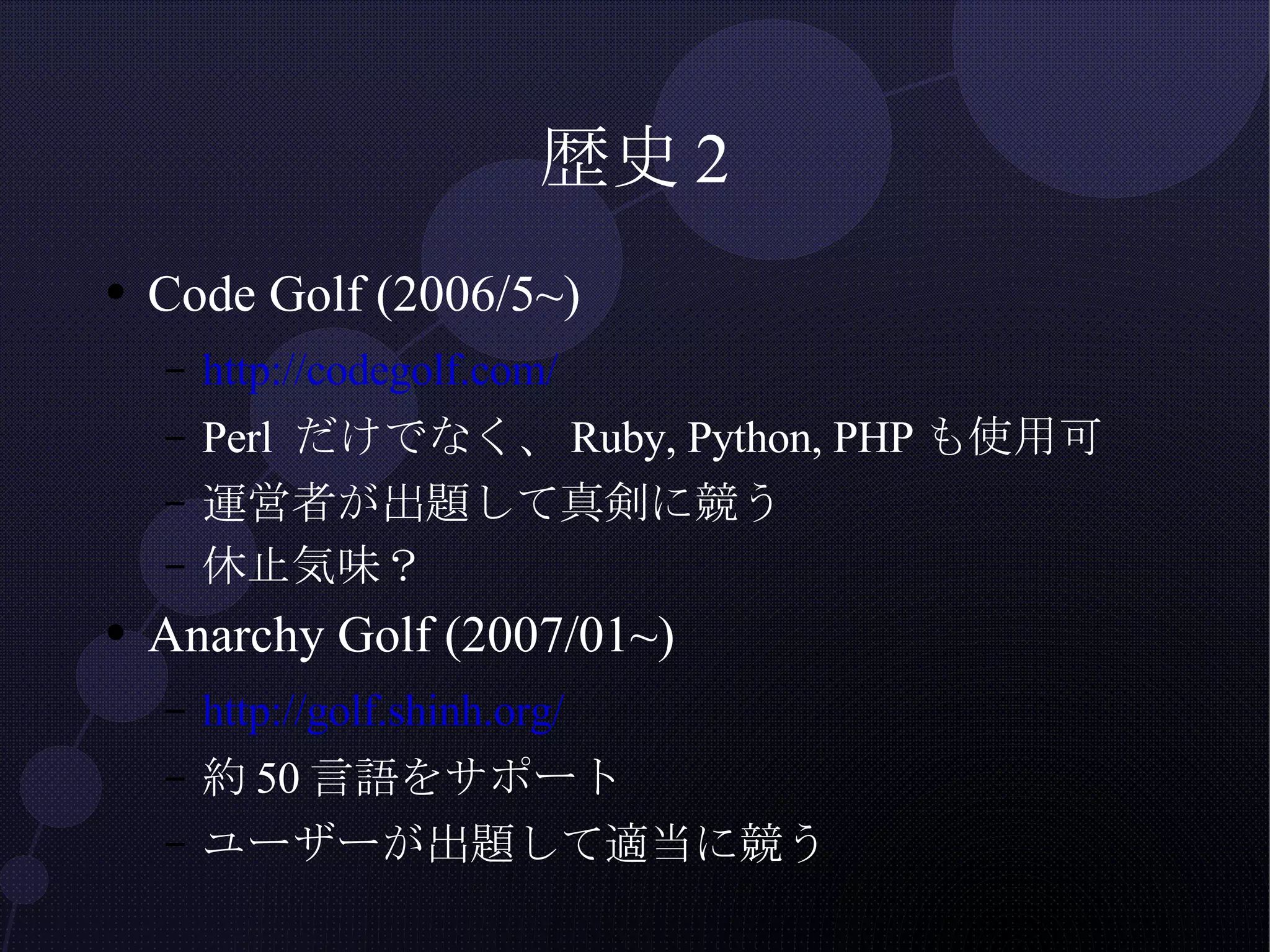 歴史2 Code Golf (2006/5~) http://codegolf.com/ Perl だけでなく、Ruby, Python, PHPも使用可 運営者が出題して真剣に競う 休止気味？ Anarchy Golf (2007/01~) http://golf.shinh.org/ 約50言語をサポート ユーザーが出題して適当に競う 