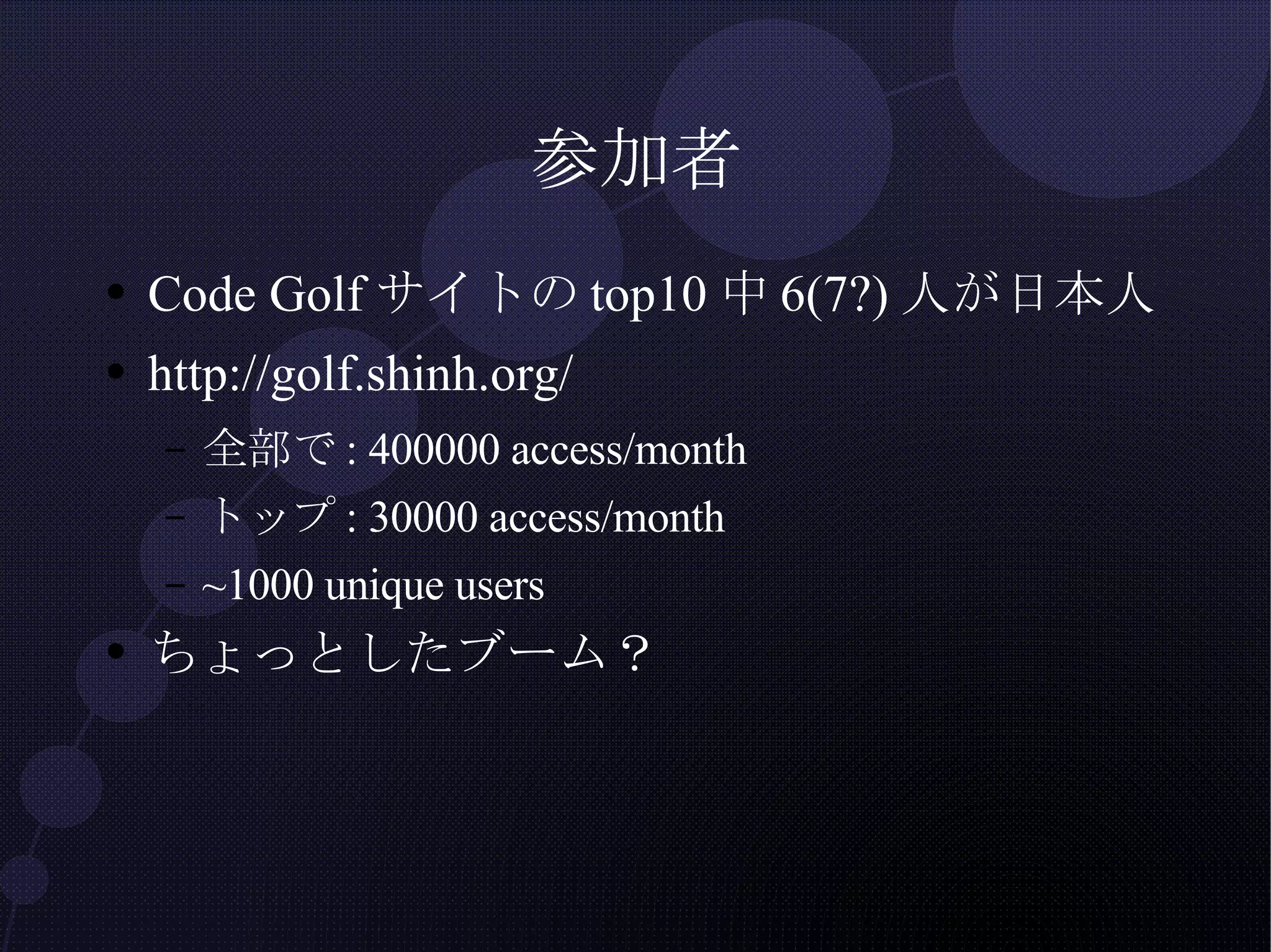 参加者 Code Golfサイトのtop10中6(7?)人が日本人 http://golf.shinh.org/ 全部で: 400000 access/month トップ: 30000 access/month ~1000 unique users ちょっとしたブーム？ 