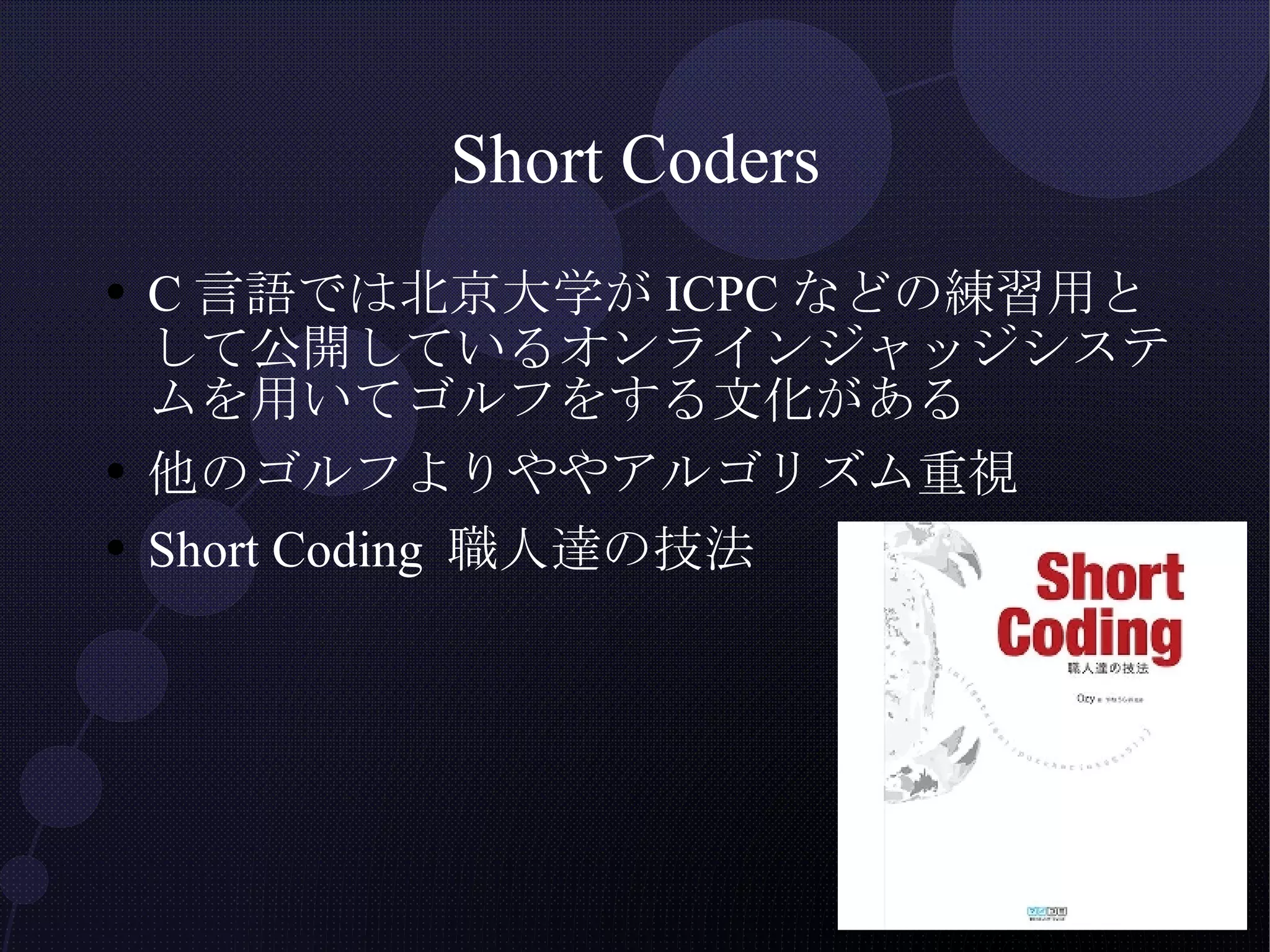 Short Coders C言語では北京大学がICPCなどの練習用として公開しているオンラインジャッジシステムを用いてゴルフをする文化がある 他のゴルフよりややアルゴリズム重視 Short Coding 職人達の技法 