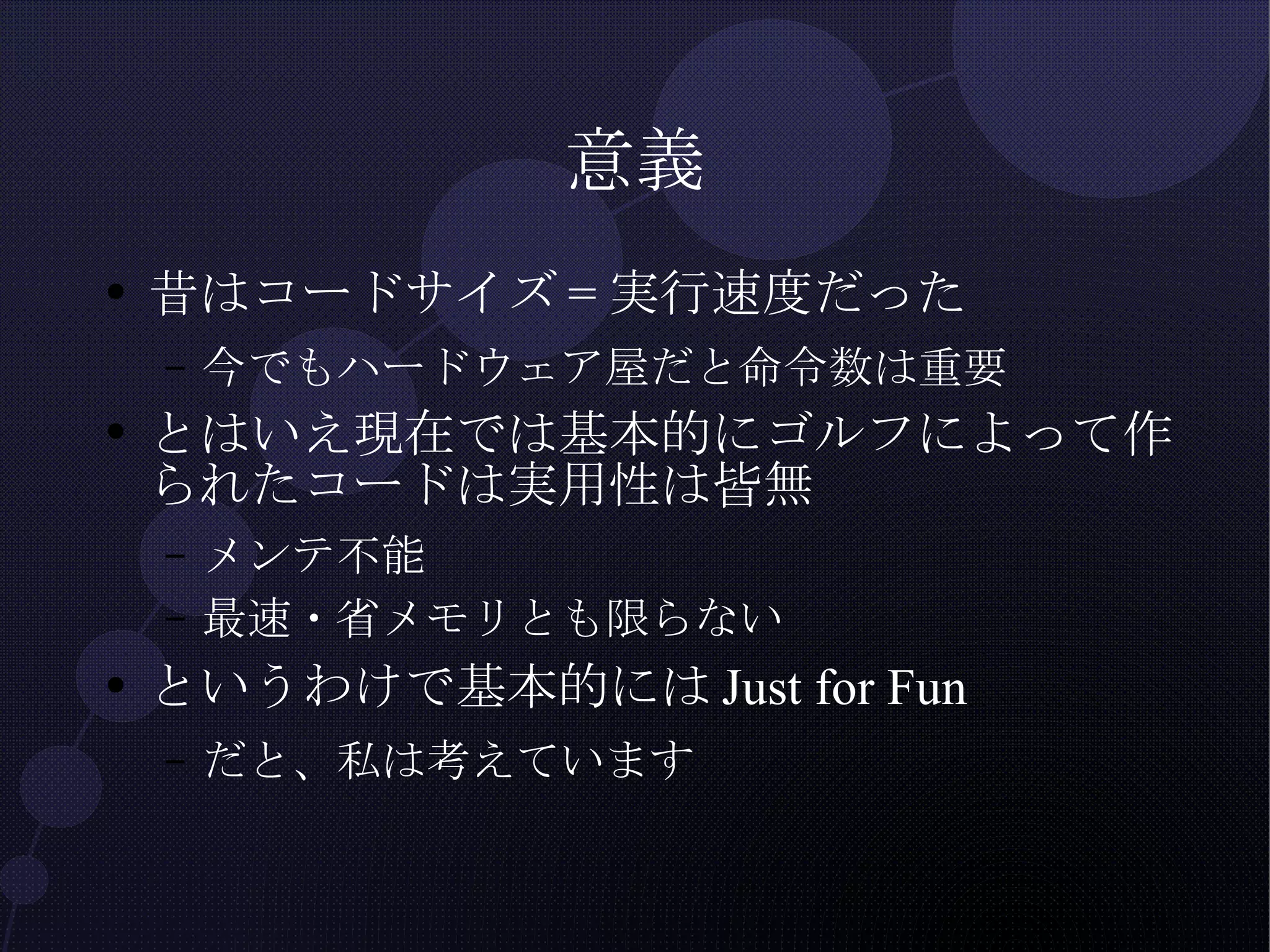意義 昔はコードサイズ=実行速度だった 今でもハードウェア屋だと命令数は重要 とはいえ現在では基本的にゴルフによって作られたコードは実用性は皆無 メンテ不能 最速・省メモリとも限らない というわけで 基本的には Just for Fun だと、私は考えています 