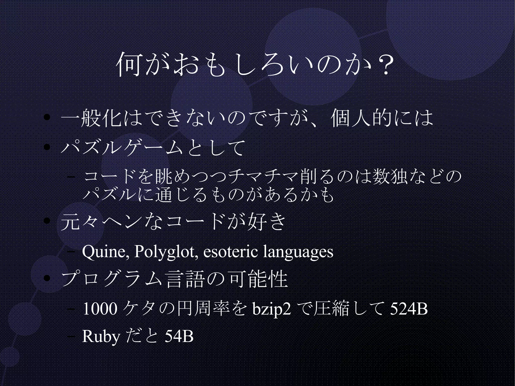 何がおもしろいのか？ 一般化はできないのですが、個人的には パズルゲームとして コードを眺めつつチマチマ削るのは数独などのパズルに通じるものがあるかも 元々ヘンなコードが好き Quine, Polyglot, esoteric languages プログラム言語の可能性 1000ケタの円周率をbzip2で圧縮して524B Rubyだと54B 