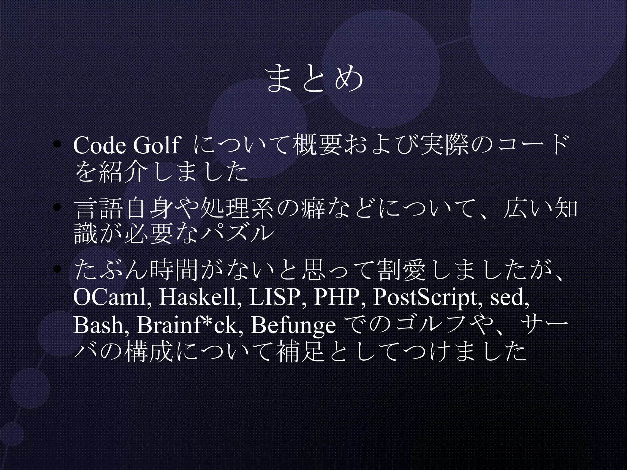まとめ Code Golf について概要および実際のコードを紹介しました 言語自身や処理系の癖などについて、広い知識が必要なパズル たぶん時間がないと思って割愛しましたが、OCaml, Haskell, LISP, PHP, PostScript, sed, Bash, Brainf*ck, Befungeでのゴルフや、サーバの構成について補足としてつけました 