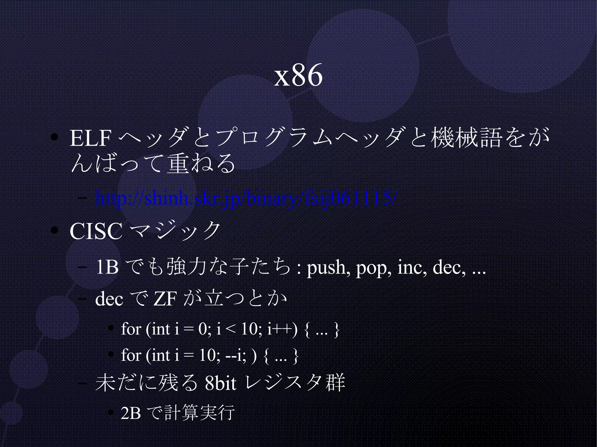 x86 ELFヘッダとプログラムヘッダと機械語をがんばって重ねる http://shinh.skr.jp/binary/fsij061115/ CISCマジック 1Bでも強力な子たち: push, pop, inc, dec, ... decでZFが立つとか for (int i = 0; i < 10; i++) { ... } for (int i = 10; --i; ) { ... } 未だに残る8bitレジスタ群 2Bで計算実行 