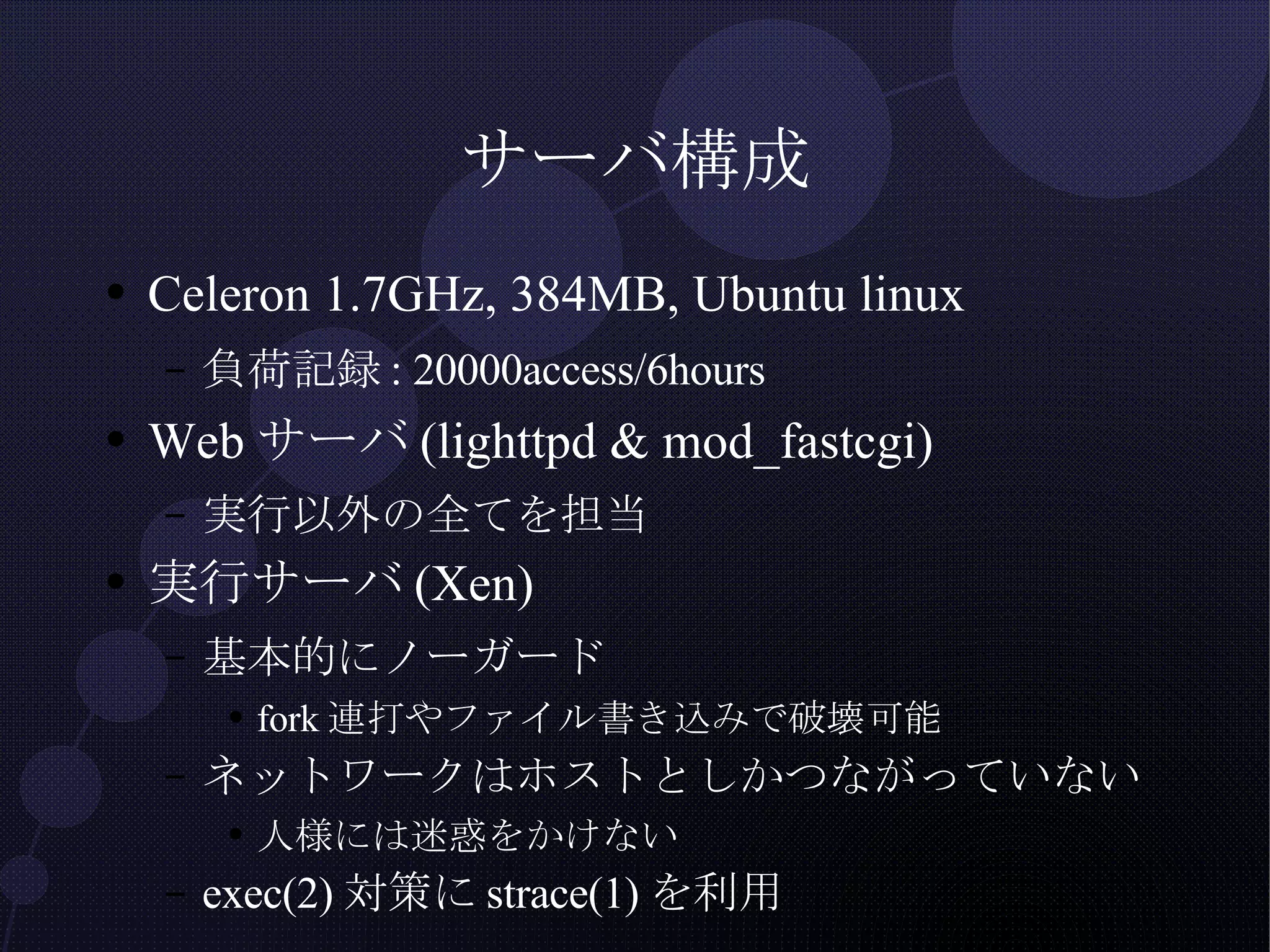 サーバ構成 Celeron 1.7GHz, 384MB, Ubuntu linux 負荷記録: 20000access/6hours Webサーバ(lighttpd & mod_fastcgi) 実行以外の全てを担当 実行サーバ(Xen) 基本的にノーガード fork連打やファイル書き込みで破壊可能 ネットワークはホストとしかつながっていない 人様には迷惑をかけない exec(2)対策にstrace(1)を利用 