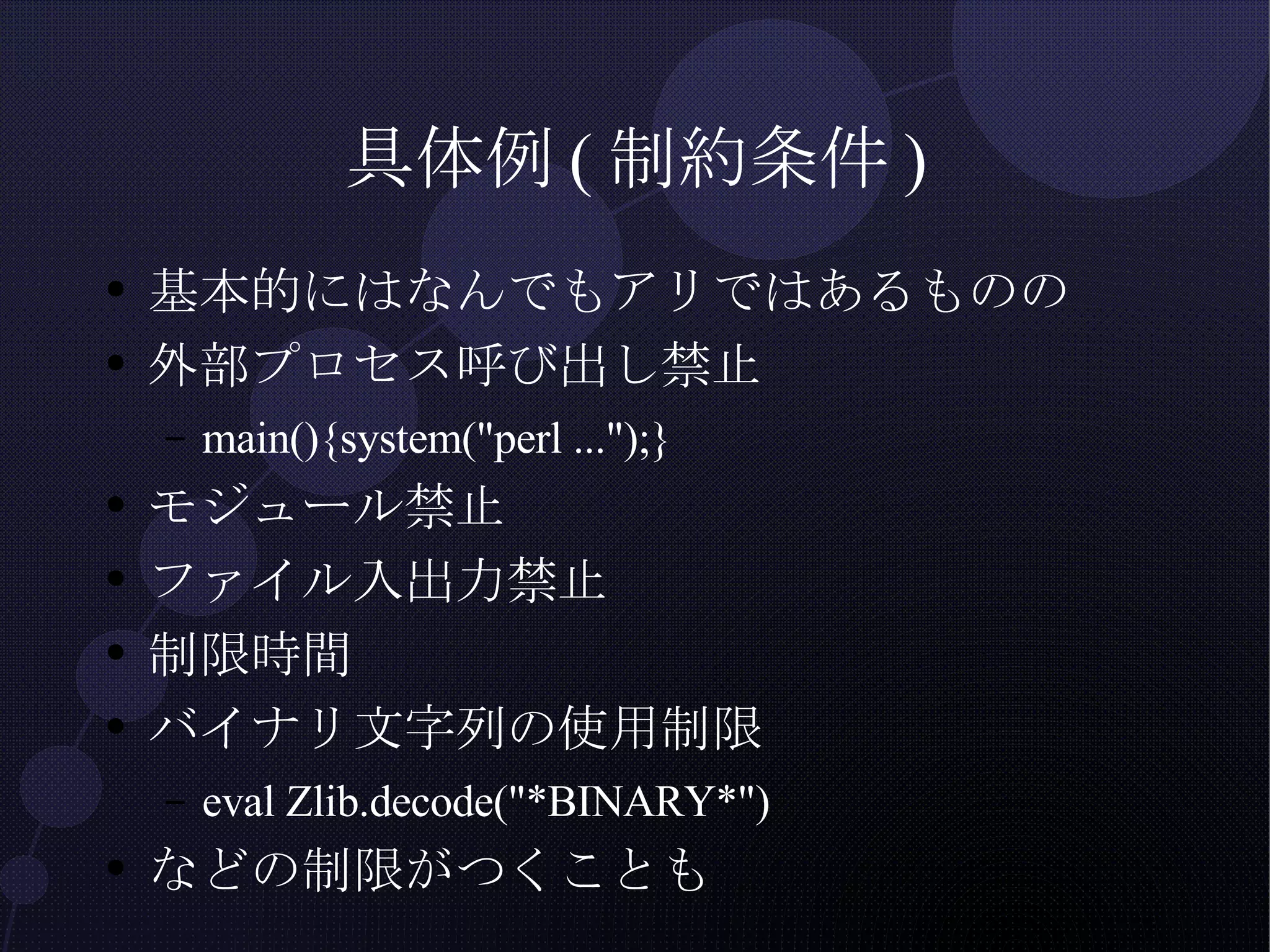 具体例(制約条件) 基本的にはなんでもアリではあるものの 外部プロセス呼び出し禁止 main(){system("perl ...");} モジュール禁止 ファイル入出力禁止 制限時間 バイナリ文字列の使用制限 eval Zlib.decode("*BINARY*") などの制限がつくことも 
