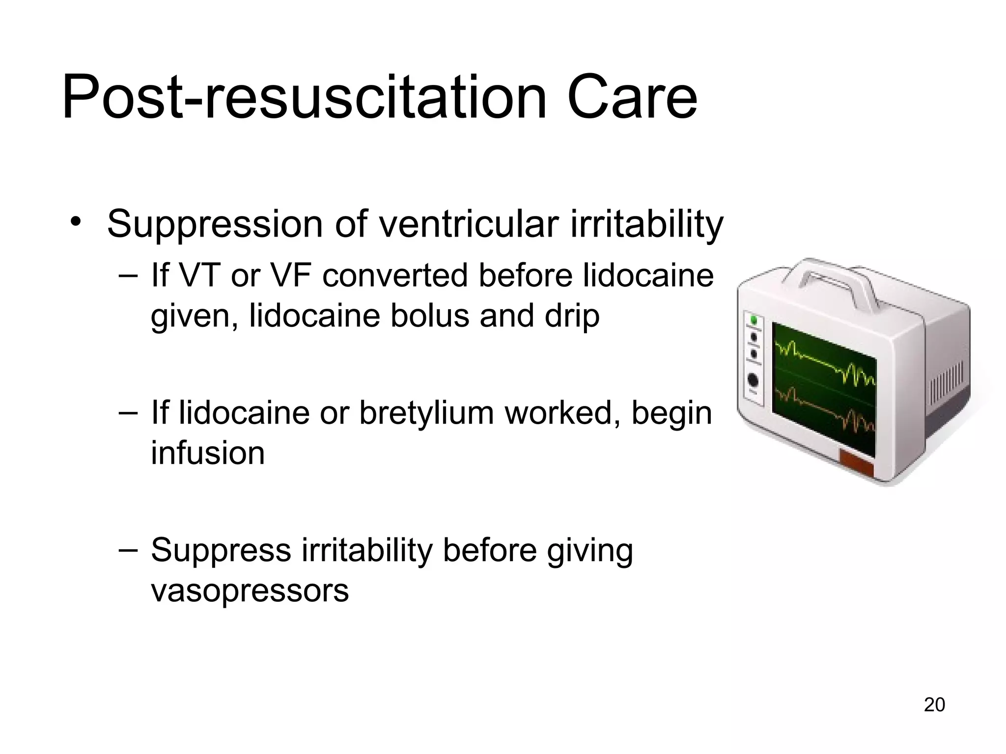 20
Post-resuscitation Care
• Suppression of ventricular irritability
– If VT or VF converted before lidocaine
given, lidocaine bolus and drip
– If lidocaine or bretylium worked, begin
infusion
– Suppress irritability before giving
vasopressors
 