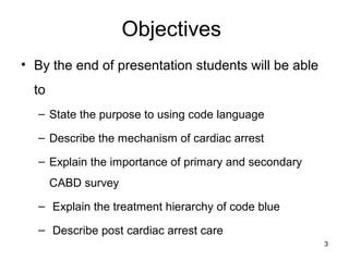 Objectives
• By the end of presentation students will be able
to
– State the purpose to using code language
– Describe the mechanism of cardiac arrest
– Explain the importance of primary and secondary
CABD survey
– Explain the treatment hierarchy of code blue
– Describe post cardiac arrest care
3
 