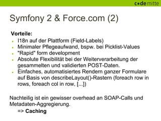 Symfony 2 & Force.com (2)
Vorteile:
● I18n auf der Plattform (Field-Labels)
● Minimaler Pflegeaufwand, bspw. bei Picklist-Values
● "Rapid" form development
● Absolute Flexibilität bei der Weiterverarbeitung der
  gesammelten und validierten POST-Daten.
● Einfaches, automatisiertes Rendern ganzer Formulare
  auf Basis von describeLayout()-Rastern (foreach row in
  rows, foreach col in row, [...])

Nachteilig ist ein gewisser overhead an SOAP-Calls und
Metadaten-Aggregierung.
  => Caching
 