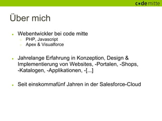 Über mich
●   Webentwickler bei code mitte
    ○   PHP, Javascript
    ○   Apex & Visualforce


●   Jahrelange Erfahrung in Konzeption, Design &
    Implementierung von Websites, -Portalen, -Shops,
    -Katalogen, -Applikationen, -[...]

●   Seit einskommafünf Jahren in der Salesforce-Cloud
 