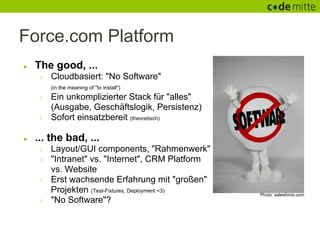 Force.com Platform
●   The good, ...
     ○   Cloudbasiert: "No Software"
         (in the meaning of "to install")
     ○   Ein unkomplizierter Stack für "alles"
         (Ausgabe, Geschäftslogik, Persistenz)
     ○   Sofort einsatzbereit (theoretisch)

●   ... the bad, ...
     ○   Layout/GUI components, "Rahmenwerk"
     ○   "Intranet" vs. "Internet", CRM Platform
         vs. Website
     ○   Erst wachsende Erfahrung mit "großen"
         Projekten (Test-Fixtures, Deployment <3)   Photo: salesforce.com
     ○   "No Software"?
 