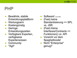 PHP
● Bewährte, stabile       ● Software! (und HW)
  Entwicklungsplattform   ● (Fast) keine
● Wartungsarm               Standardisierung => SPL
● Kostengünstig             vs. JSR
● Geringe                 ● (Fast) Keine
  Entwicklungszeiten        Interfaces/Contracts =>
● Verfügbare Experten,      Funktionen() vs. API
  verfügbares             ● Vorsicht vor dem
  Expertenwissen            Spaghetticode!
● Community               ● Nicht "Enterprise"
● "Agil"                    genug?
 