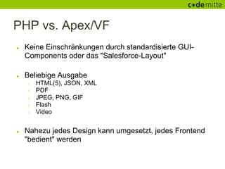 PHP vs. Apex/VF
●   Keine Einschränkungen durch standardisierte GUI-
    Components oder das "Salesforce-Layout"

●   Beliebige Ausgabe
    ○   HTML(5), JSON, XML
    ○   PDF
    ○   JPEG, PNG, GIF
    ○   Flash
    ○   Video


●   Nahezu jedes Design kann umgesetzt, jedes Frontend
    "bedient" werden
 