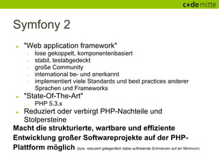 Symfony 2
 ●   "Web application framework"
      ○   lose gekoppelt, komponentenbasiert
      ○   stabil, testabgedeckt
      ○   große Community
      ○   international be- und anerkannt
      ○   implementiert viele Standards und best practices anderer
          Sprachen und Frameworks
 ●   "State-Of-The-Art"
      ○   PHP 5.3.x
 ● Reduziert oder verbirgt PHP-Nachteile und
   Stolpersteine
Macht die strukturierte, wartbare und effiziente
Entwicklung großer Softwareprojekte auf der PHP-
Plattform möglich (bzw. reduziert gelegentlich dabei auftretende Schmerzen auf ein Minimum)
 