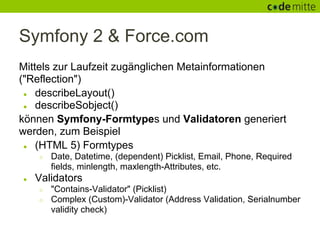 Symfony 2 & Force.com
Mittels zur Laufzeit zugänglichen Metainformationen
("Reflection")
 ● describeLayout()
 ● describeSobject()

können Symfony-Formtypes und Validatoren generiert
werden, zum Beispiel
 ● (HTML 5) Formtypes
    ○   Date, Datetime, (dependent) Picklist, Email, Phone, Required
        fields, minlength, maxlength-Attributes, etc.
●   Validators
    ○   "Contains-Validator" (Picklist)
    ○   Complex (Custom)-Validator (Address Validation, Serialnumber
        validity check)
 