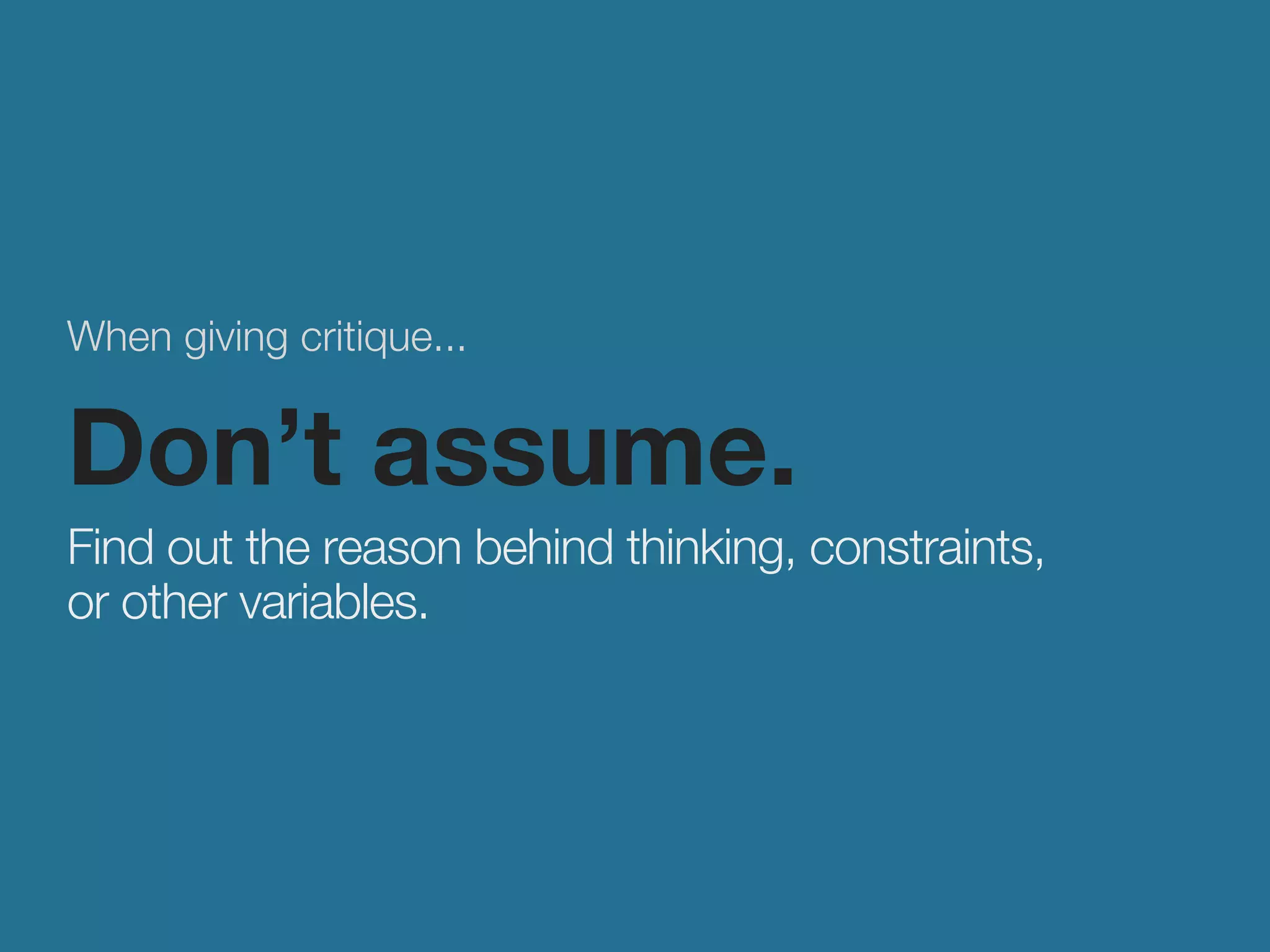When giving critique... 
Don’t assume. 
Find out the reason behind thinking, constraints, 
or other variables. 
 