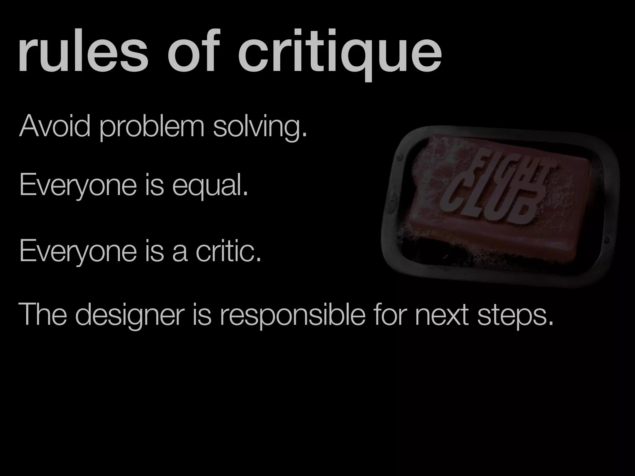 rules of critique 
Avoid problem solving. 
Everyone is equal. 
Everyone is a critic. 
The designer is responsible for next steps. 
 