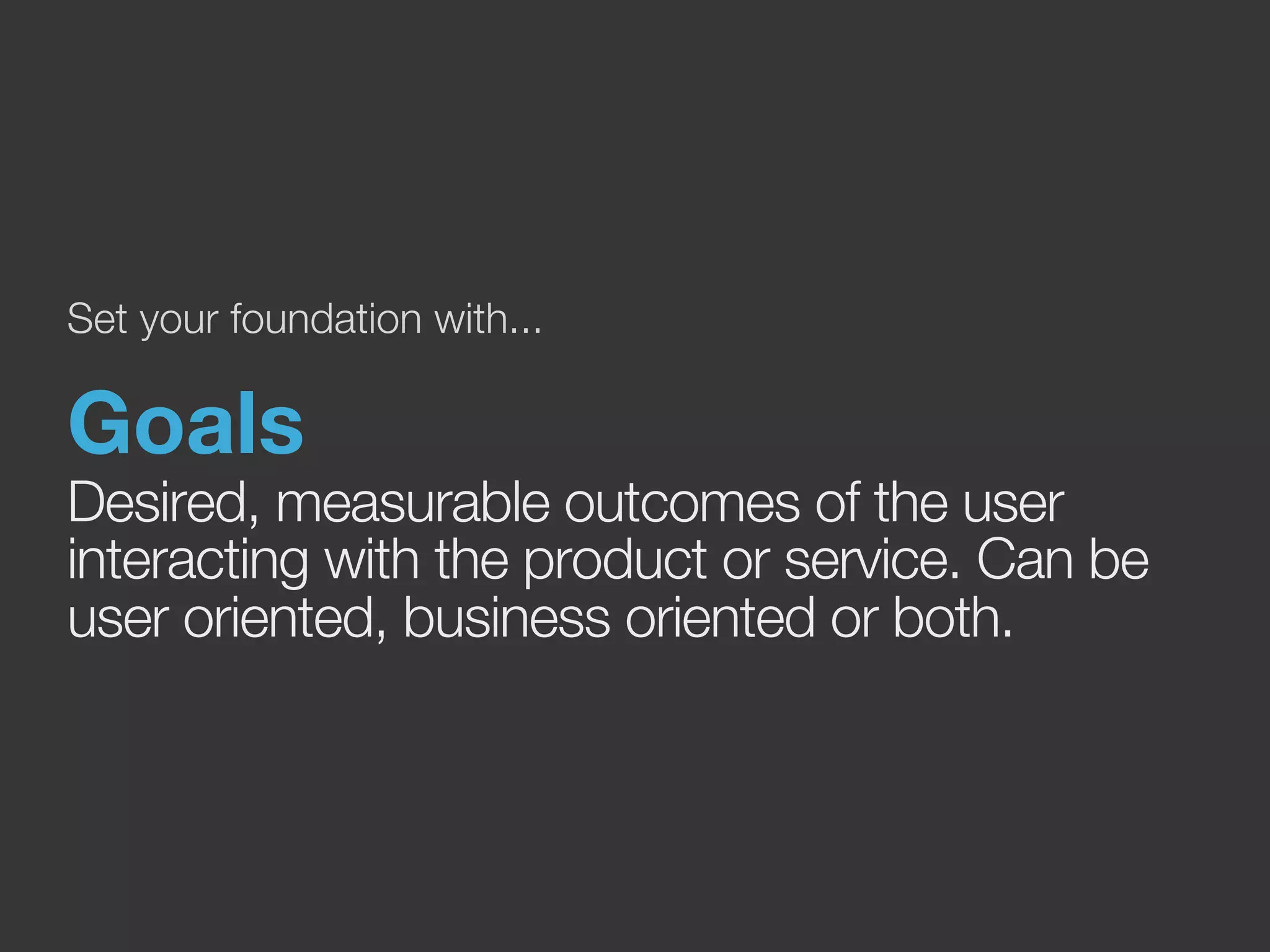 Set your foundation with... 
Goals 
Desired, measurable outcomes of the user 
interacting with the product or service. Can be 
user oriented, business oriented or both. 
 
