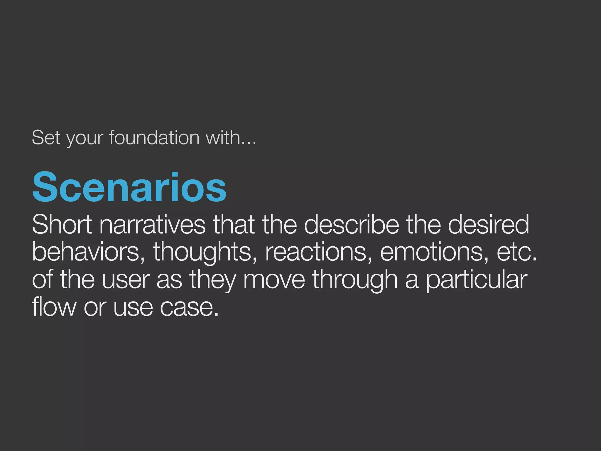 Set your foundation with... 
Scenarios 
Short narratives that the describe the desired 
behaviors, thoughts, reactions, emotions, etc. 
of the user as they move through a particular 
flow or use case. 
 