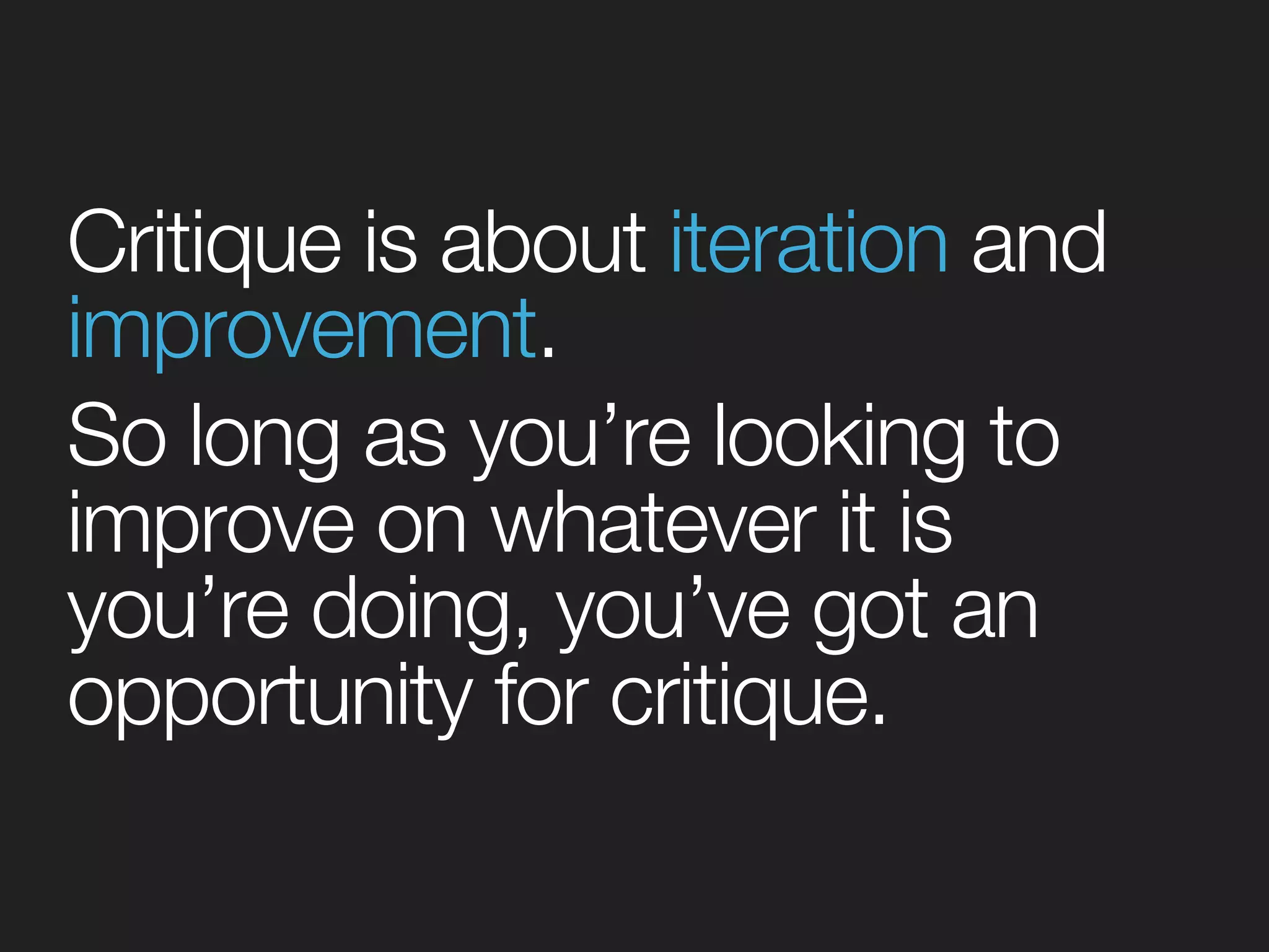 Critique is about iteration and 
improvement. 
So long as you’re looking to 
improve on whatever it is 
you’re doing, you’ve got an 
opportunity for critique. 
 