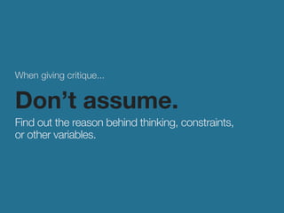 When giving critique... 
Don’t assume. 
Find out the reason behind thinking, constraints, 
or other variables. 
 