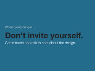 When giving critique... 
Don’t invite yourself. 
Get in touch and ask to chat about the design. 
 