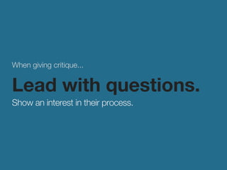 When giving critique... 
Lead with questions. 
Show an interest in their process. 
 