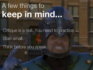A few things to 
keep in mind... 
Critique is a skill. You need to practice. 
Start small. 
Think before you speak. 
 