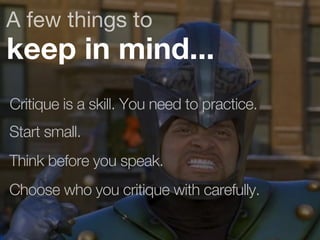 A few things to 
keep in mind... 
Critique is a skill. You need to practice. 
Start small. 
Think before you speak. 
Choose who you critique with carefully. 
 
