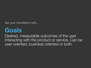 Set your foundation with... 
Goals 
Desired, measurable outcomes of the user 
interacting with the product or service. Can be 
user oriented, business oriented or both. 
 
