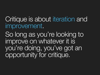 Critique is about iteration and 
improvement. 
So long as you’re looking to 
improve on whatever it is 
you’re doing, you’ve got an 
opportunity for critique. 
 