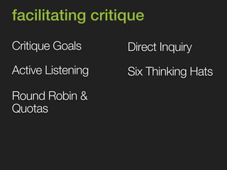 facilitating critique 
Critique Goals 
Round Robin & 
Quotas 
Direct Inquiry 
Active Listening Six Thinking Hats 
 