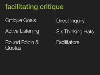 facilitating critique 
Critique Goals 
Round Robin & 
Quotas 
Direct Inquiry 
Six Thinking Hats 
Facilitators 
Active Listening 
 