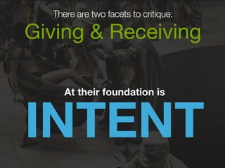 There are two facets to critique: 
Giving & Receiving 
INTENT At their foundation is 
 