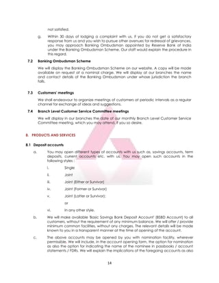 14
not satisfied.
g. Within 30 days of lodging a complaint with us, if you do not get a satisfactory
response from us and you wish to pursue other avenues for redressal of grievances,
you may approach Banking Ombudsman appointed by Reserve Bank of India
under the Banking Ombudsman Scheme. Our staff would explain the procedure in
this regard.
7.2 Banking Ombudsman Scheme
We will display the Banking Ombudsman Scheme on our website. A copy will be made
available on request at a nominal charge. We will display at our branches the name
and contact details of the Banking Ombudsman under whose jurisdiction the branch
falls.
7.3 Customers' meetings
We shall endeavour to organize meetings of customers at periodic intervals as a regular
channel for exchange of ideas and suggestions.
7.4 Branch Level Customer Service Committee meetings
We will display in our branches the date of our monthly Branch Level Customer Service
Committee meeting, which you may attend, if you so desire.
8. PRODUCTS AND SERVICES
8.1 Deposit accounts
a. You may open different types of accounts with us such as, savings accounts, term
deposits, current accounts etc. with us. You may open such accounts in the
following styles :
i. Single
ii. Joint
iii. Joint (Either or Survivor)
iv. Joint (Former or Survivor)
v. Joint (Latter or Survivor);
or
vi. In any other style.
b. We will make available 'Basic Savings Bank Deposit Account' (BSBD Account) to all
customers, without the requirement of any minimum balance. We will offer / provide
minimum common facilities, without any charges. The relevant details will be made
known to you in a transparent manner at the time of opening of the account.
c. The above accounts may be opened by you with nomination facility, wherever
permissible. We will include, in the account opening form, the option for nomination
as also the option for indicating the name of the nominee in passbooks / account
statements / FDRs. We will explain the implications of the foregoing accounts as also
 